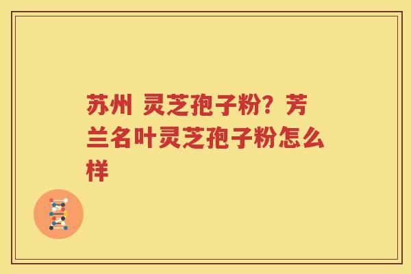 苏州 灵芝孢子粉？芳兰名叶灵芝孢子粉怎么样
