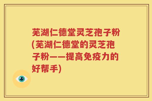 芜湖仁德堂灵芝孢子粉(芜湖仁德堂的灵芝孢子粉——提高免疫力的好帮手)