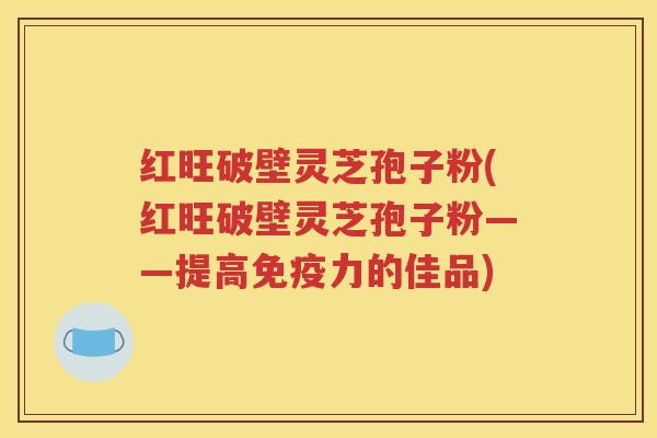 红旺破壁灵芝孢子粉(红旺破壁灵芝孢子粉——提高免疫力的佳品)