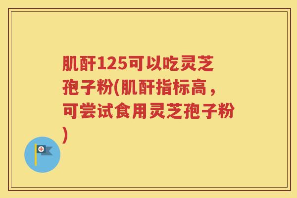 肌酐125可以吃灵芝孢子粉(肌酐指标高，可尝试食用灵芝孢子粉)
