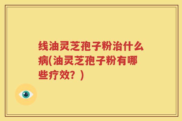线油灵芝孢子粉治什么病(油灵芝孢子粉有哪些疗效？)