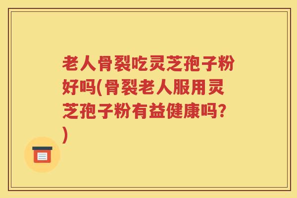 老人骨裂吃灵芝孢子粉好吗(骨裂老人服用灵芝孢子粉有益健康吗？)