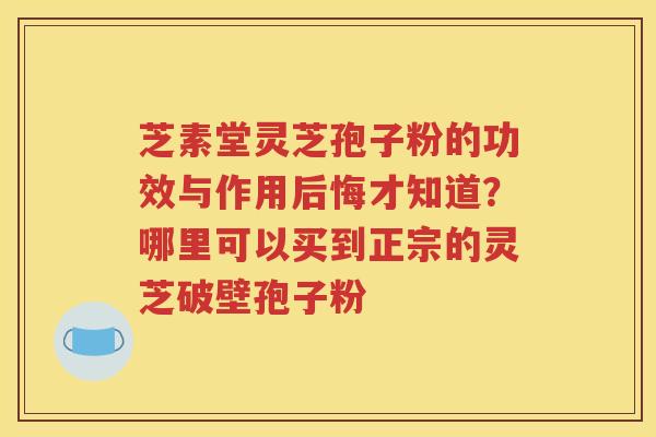 芝素堂灵芝孢子粉的功效与作用后悔才知道？哪里可以买到正宗的灵芝破壁孢子粉