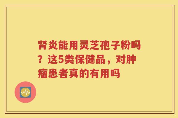 肾炎能用灵芝孢子粉吗？这5类保健品，对肿瘤患者真的有用吗