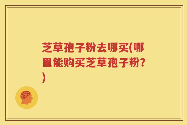 芝草孢子粉去哪买(哪里能购买芝草孢子粉？)