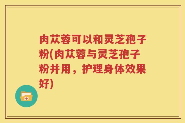 肉苁蓉可以和灵芝孢子粉(肉苁蓉与灵芝孢子粉并用，护理身体效果好)