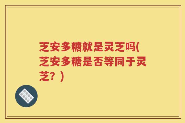 芝安多糖就是灵芝吗(芝安多糖是否等同于灵芝？)