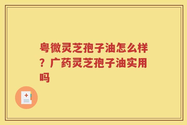 粤微灵芝孢子油怎么样？广药灵芝孢子油实用吗