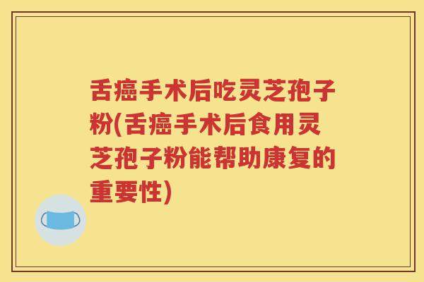 舌癌手术后吃灵芝孢子粉(舌癌手术后食用灵芝孢子粉能帮助康复的重要性)