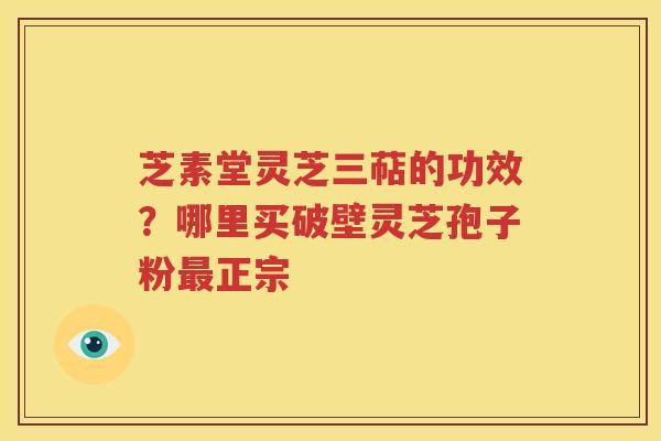 芝素堂灵芝三萜的功效？哪里买破壁灵芝孢子粉最正宗