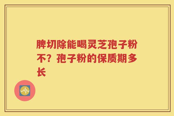 脾切除能喝灵芝孢子粉不？孢子粉的保质期多长