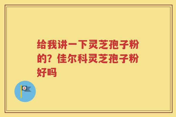 给我讲一下灵芝孢子粉的？佳尔科灵芝孢子粉好吗