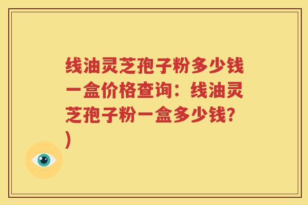 线油灵芝孢子粉多少钱一盒价格查询：线油灵芝孢子粉一盒多少钱？)