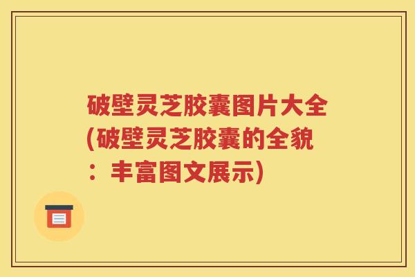 破壁灵芝胶囊图片大全(破壁灵芝胶囊的全貌：丰富图文展示)