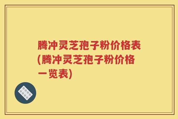 腾冲灵芝孢子粉价格表(腾冲灵芝孢子粉价格一览表)