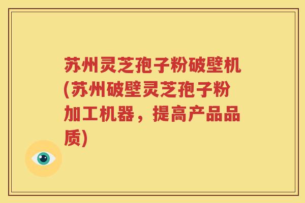 苏州灵芝孢子粉破壁机(苏州破壁灵芝孢子粉加工机器，提高产品品质)