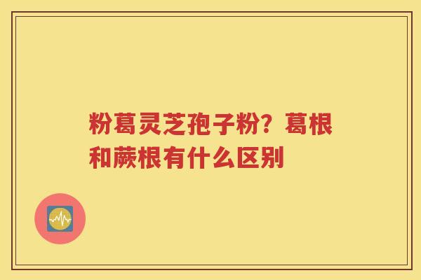 粉葛灵芝孢子粉？葛根和蕨根有什么区别