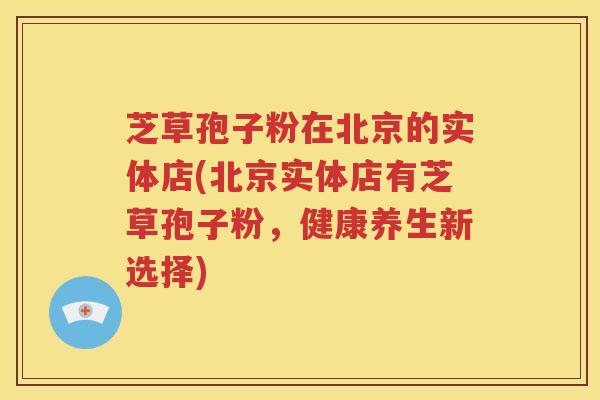 芝草孢子粉在北京的实体店(北京实体店有芝草孢子粉，健康养生新选择)