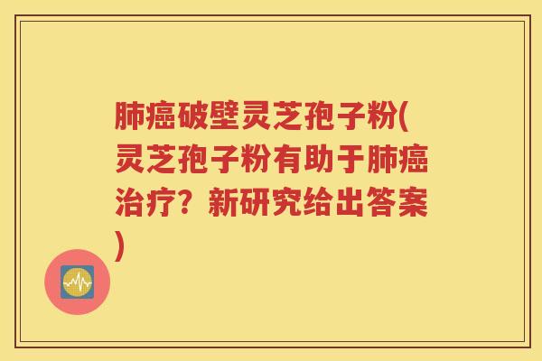 肺癌破壁灵芝孢子粉(灵芝孢子粉有助于肺癌治疗？新研究给出答案)