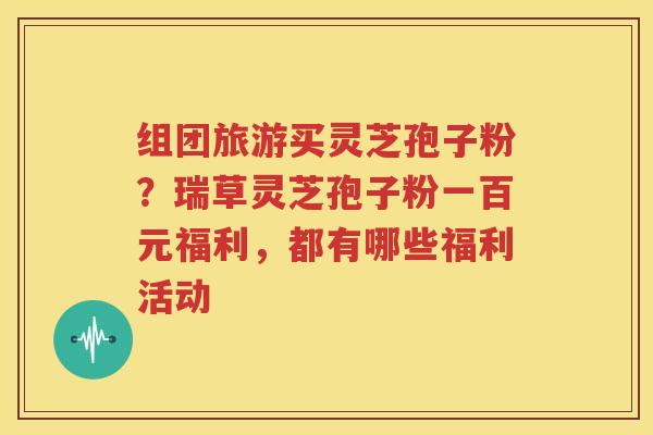 组团旅游买灵芝孢子粉？瑞草灵芝孢子粉一百元福利，都有哪些福利活动