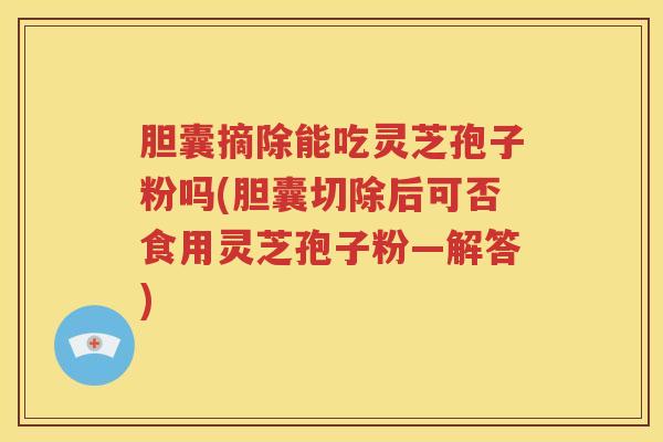 胆囊摘除能吃灵芝孢子粉吗(胆囊切除后可否食用灵芝孢子粉—解答)