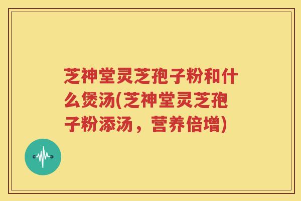 芝神堂灵芝孢子粉和什么煲汤(芝神堂灵芝孢子粉添汤，营养倍增)