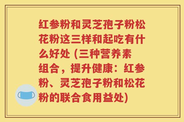 红参粉和灵芝孢子粉松花粉这三样和起吃有什么好处 (三种营养素组合，提升健康：红参粉、灵芝孢子粉和松花粉的联合食用益处)
