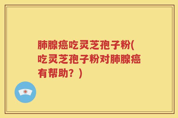 肺腺癌吃灵芝孢子粉(吃灵芝孢子粉对肺腺癌有帮助？)