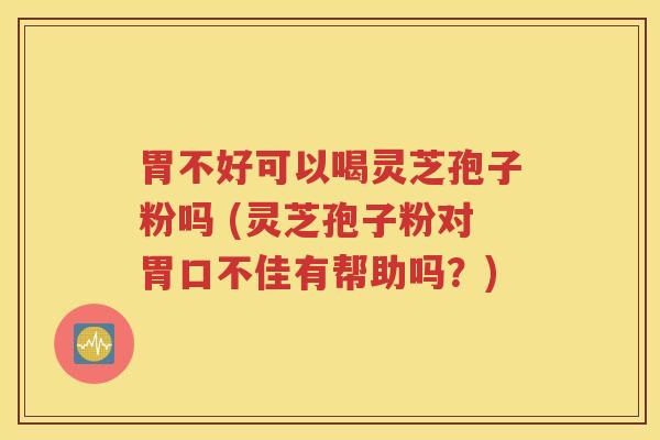胃不好可以喝灵芝孢子粉吗 (灵芝孢子粉对胃口不佳有帮助吗？)