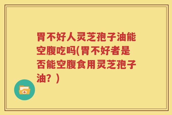 胃不好人灵芝孢子油能空腹吃吗(胃不好者是否能空腹食用灵芝孢子油？)