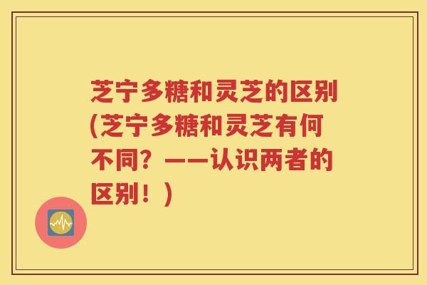 芝宁多糖和灵芝的区别(芝宁多糖和灵芝有何不同？——认识两者的区别！)