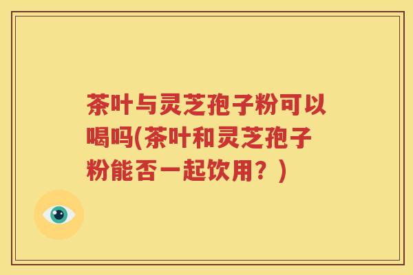 茶叶与灵芝孢子粉可以喝吗(茶叶和灵芝孢子粉能否一起饮用？)