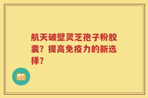 航天破壁灵芝孢子粉胶囊？提高免疫力的新选择？