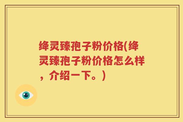 绛灵臻孢子粉价格(绛灵臻孢子粉价格怎么样，介绍一下。)
