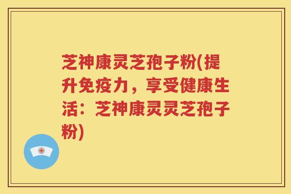 芝神康灵芝孢子粉(提升免疫力，享受健康生活：芝神康灵灵芝孢子粉)