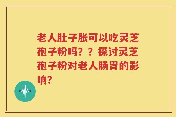老人肚子胀可以吃灵芝孢子粉吗？？探讨灵芝孢子粉对老人肠胃的影响？