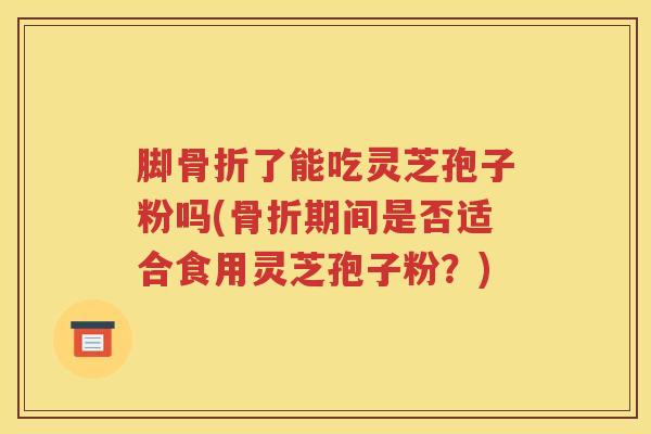 脚骨折了能吃灵芝孢子粉吗(骨折期间是否适合食用灵芝孢子粉？)