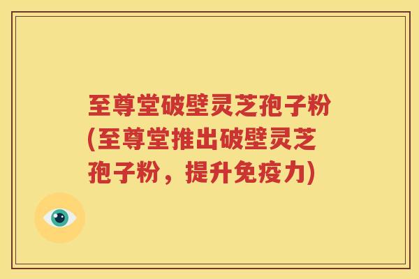 至尊堂破壁灵芝孢子粉(至尊堂推出破壁灵芝孢子粉，提升免疫力)