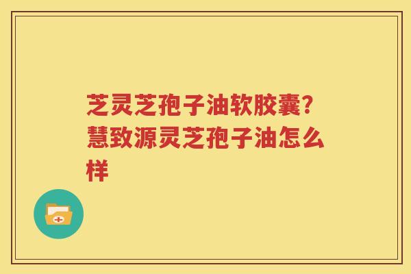芝灵芝孢子油软胶囊？慧致源灵芝孢子油怎么样