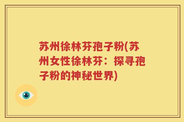 苏州徐林芬孢子粉(苏州女性徐林芬：探寻孢子粉的神秘世界)