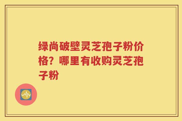 绿尚破壁灵芝孢子粉价格？哪里有收购灵芝孢子粉