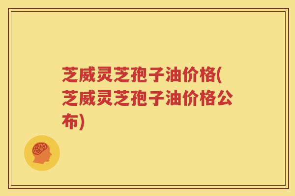 芝威灵芝孢子油价格(芝威灵芝孢子油价格公布)