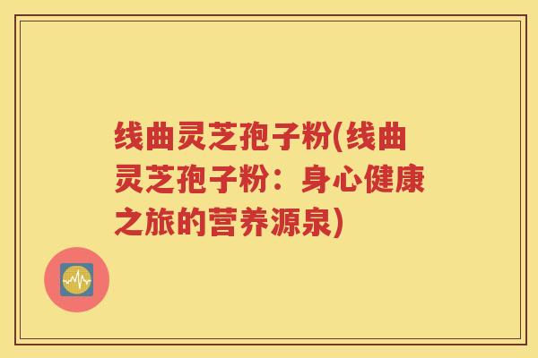 线曲灵芝孢子粉(线曲灵芝孢子粉：身心健康之旅的营养源泉)