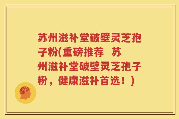 苏州滋补堂破壁灵芝孢子粉(重磅推荐  苏州滋补堂破壁灵芝孢子粉，健康滋补首选！)