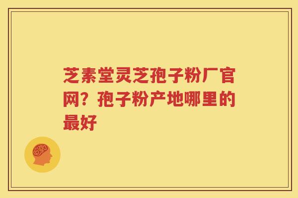 芝素堂灵芝孢子粉厂官网？孢子粉产地哪里的最好