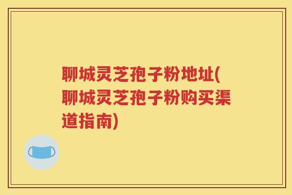 聊城灵芝孢子粉地址(聊城灵芝孢子粉购买渠道指南)