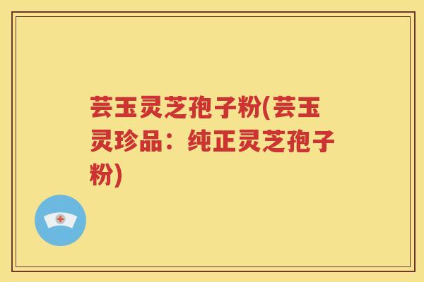 芸玉灵芝孢子粉(芸玉灵珍品：纯正灵芝孢子粉)
