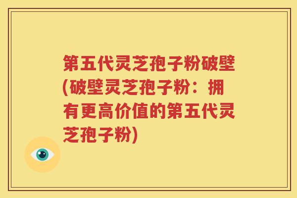 第五代灵芝孢子粉破壁(破壁灵芝孢子粉：拥有更高价值的第五代灵芝孢子粉)