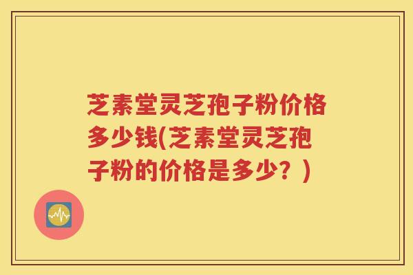 芝素堂灵芝孢子粉价格多少钱(芝素堂灵芝孢子粉的价格是多少？)