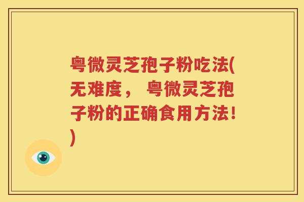 粤微灵芝孢子粉吃法(无难度， 粤微灵芝孢子粉的正确食用方法！)
